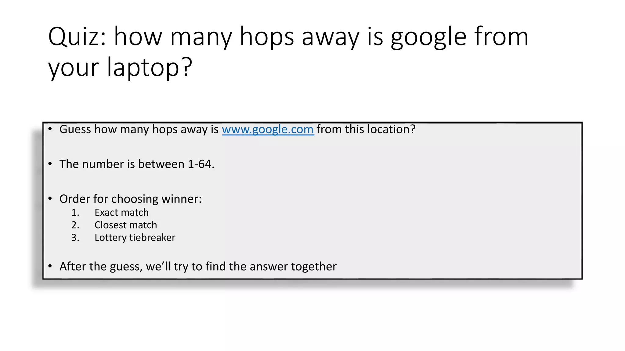 Quiz: how many hops away is google from
your laptop?
• Guess how many hops away is www.google.com from this location?
• The number is between 1-64.
• Order for choosing winner:
1. Exact match
2. Closest match
3. Lottery tiebreaker
• After the guess, we’ll try to find the answer together
 