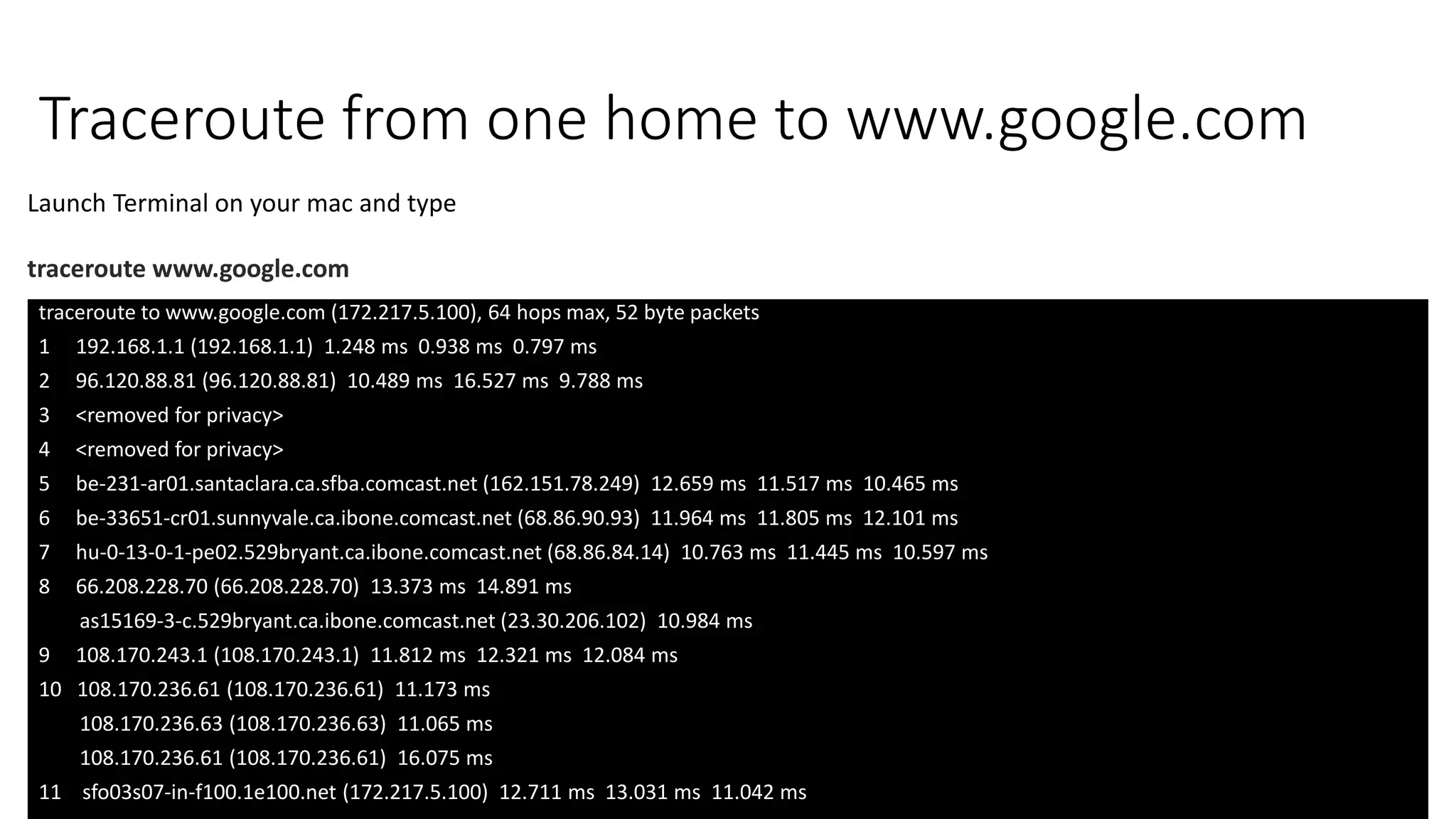 Traceroute from one home to www.google.com
traceroute to www.google.com (172.217.5.100), 64 hops max, 52 byte packets
1 192.168.1.1 (192.168.1.1) 1.248 ms 0.938 ms 0.797 ms
2 96.120.88.81 (96.120.88.81) 10.489 ms 16.527 ms 9.788 ms
3 <removed for privacy>
4 <removed for privacy>
5 be-231-ar01.santaclara.ca.sfba.comcast.net (162.151.78.249) 12.659 ms 11.517 ms 10.465 ms
6 be-33651-cr01.sunnyvale.ca.ibone.comcast.net (68.86.90.93) 11.964 ms 11.805 ms 12.101 ms
7 hu-0-13-0-1-pe02.529bryant.ca.ibone.comcast.net (68.86.84.14) 10.763 ms 11.445 ms 10.597 ms
8 66.208.228.70 (66.208.228.70) 13.373 ms 14.891 ms
as15169-3-c.529bryant.ca.ibone.comcast.net (23.30.206.102) 10.984 ms
9 108.170.243.1 (108.170.243.1) 11.812 ms 12.321 ms 12.084 ms
10 108.170.236.61 (108.170.236.61) 11.173 ms
108.170.236.63 (108.170.236.63) 11.065 ms
108.170.236.61 (108.170.236.61) 16.075 ms
11 sfo03s07-in-f100.1e100.net (172.217.5.100) 12.711 ms 13.031 ms 11.042 ms
Launch Terminal on your mac and type
traceroute www.google.com
 