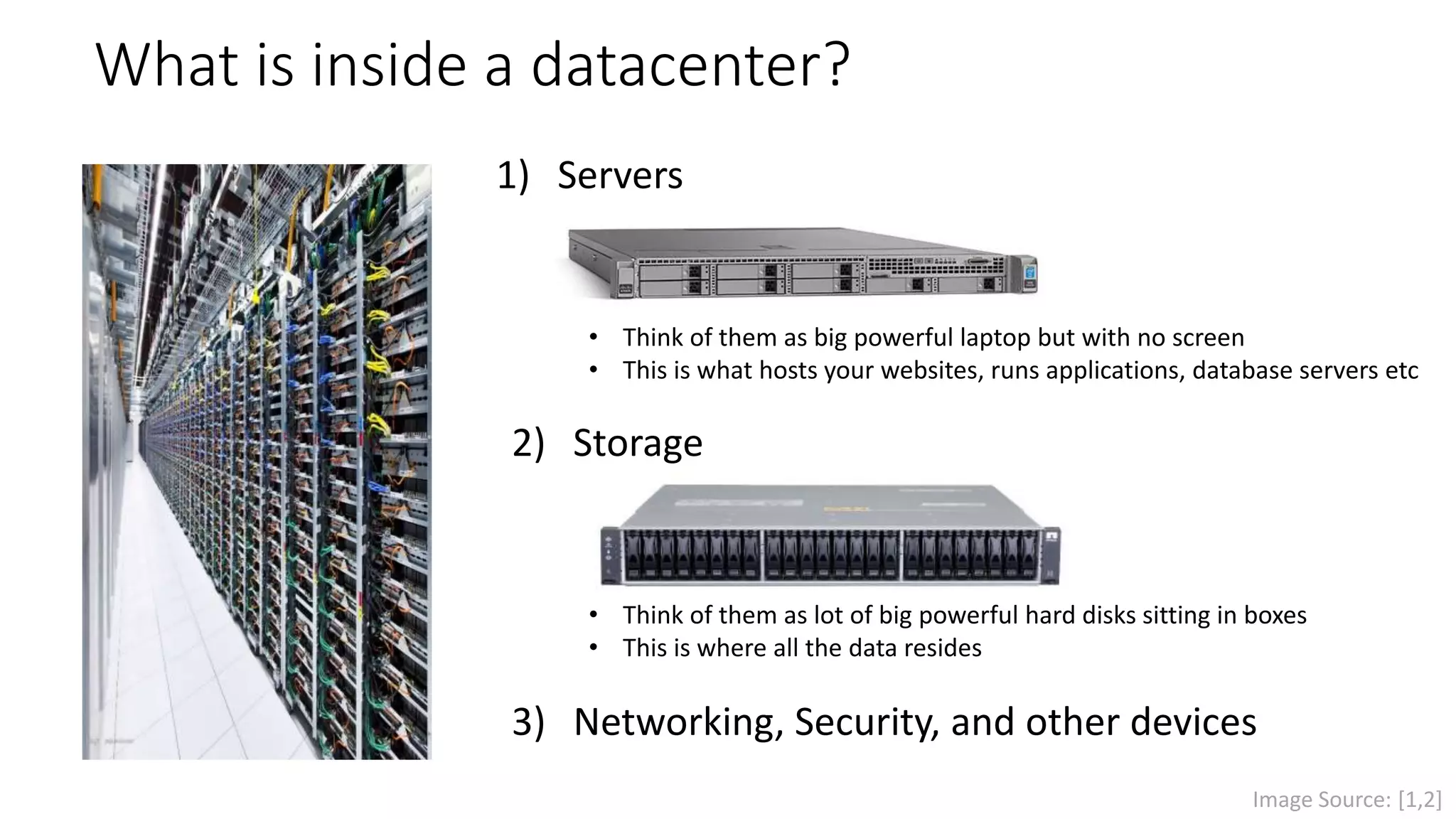2) Storage
1) Servers
What is inside a datacenter?
• Think of them as big powerful laptop but with no screen
• This is what hosts your websites, runs applications, database servers etc
3) Networking, Security, and other devices
• Think of them as lot of big powerful hard disks sitting in boxes
• This is where all the data resides
Image Source: [1,2]
 