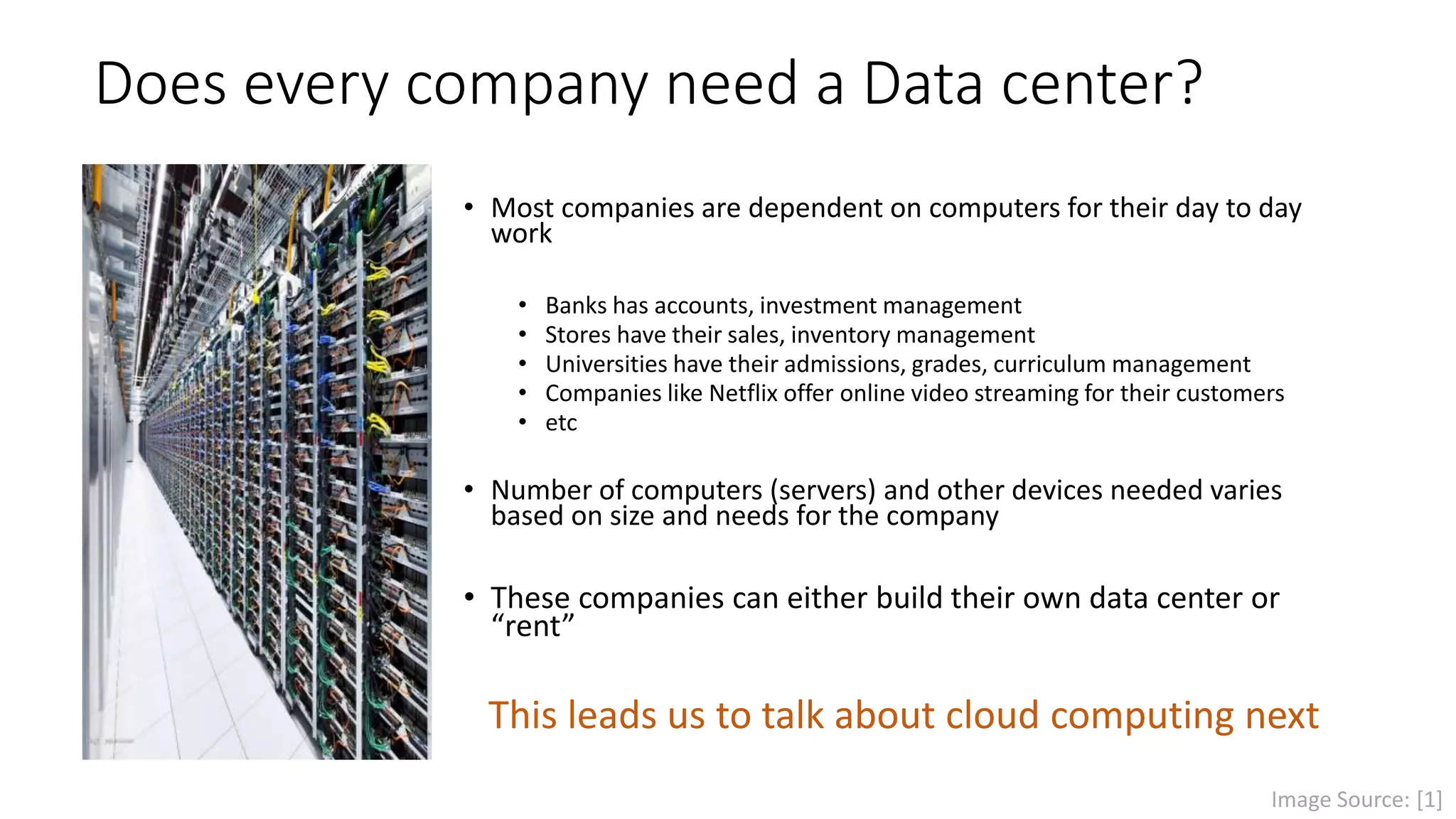 Does every company need a Data center?
• Most companies are dependent on computers for their day to day
work
• Banks have accounts, investment management
• Stores have their sales, inventory management
• Universities have their admissions, grades, curriculum management
• Companies like Netflix offer online video streaming for their customers
• etc
• Number of computers (servers) and other devices varies based on
size and needs for the company
• These companies can either build their own data center or
“rent”
This leads us to talk about cloud computing next
Image Source: [1]
 