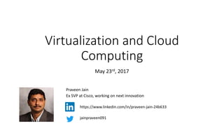 Virtualization and Cloud
Computing
Praveen Jain
Ex SVP at Cisco, working on next innovation
jainpraveen091
https://www.linkedin.com/in/praveen-jain-24b633
May, 2017
 
