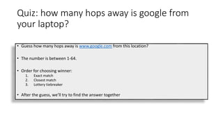 Quiz: how many hops away is google from
your laptop?
• Guess how many hops away is www.google.com from this location?
• The number is between 1-64.
• Order for choosing winner:
1. Exact match
2. Closest match
3. Lottery tiebreaker
• After the guess, we’ll try to find the answer together
 