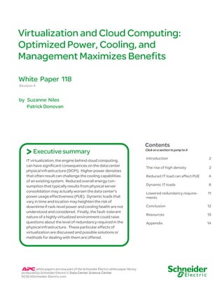 Virtualization and Cloud Computing: 
Optimized Power, Cooling, and 
Management Maximizes Benefits 
White Paper 118 
Revision 4 
by Suzanne Niles 
Patrick Donovan 
> Executive summary 
IT virtualization, the engine behind cloud computing, 
can have significant consequences on the data center 
physical infrastructure (DCPI). Higher power densities 
that often result can challenge the cooling capabilities 
of an existing system. Reduced overall energy con-sumption 
that typically results from physical server 
consolidation may actually worsen the data center’s 
power usage effectiveness (PUE). Dynamic loads that 
vary in time and location may heighten the risk of 
downtime if rack-level power and cooling health are not 
understood and considered. Finally, the fault-tolerant 
nature of a highly virtualized environment could raise 
questions about the level of redundancy required in the 
physical infrastructure. These particular effects of 
virtualization are discussed and possible solutions or 
methods for dealing with them are offered. 
white papers are now part of the Schneider Electric white paper library 
produced by Schneider Electric’s Data Center Science Center 
DCSC@Schneider-Electric.com 
Contents 
Click on a section to jump to it 
Introduction 2 
The rise of high density 2 
Reduced IT load can affect PUE 4 
Dynamic IT loads 8 
Lowered redundancy require-ments 
11 
Conclusion 12 
Resources 13 
Appendix 14 
 
