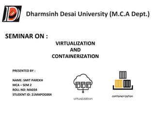 Dharmsinh Desai University (M.C.A Dept.)
SEMINAR ON :
VIRTUALIZATION
AND
CONTAINERIZATION
PRESENTED BY :
NAME: SMIT PAREKH
MCA – SEM 2
ROLL NO: MA034
STUDENT ID: 21MAPOG004
 