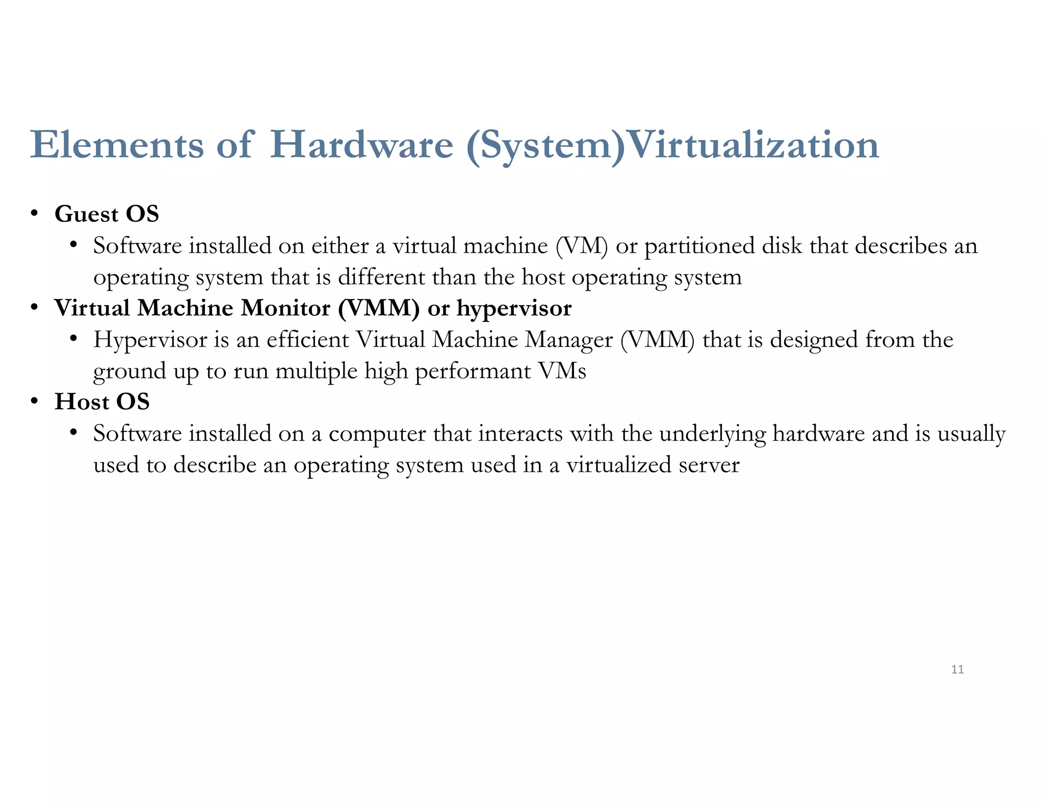 Elements of Hardware (System)Virtualization
11
• Guest OS
• Software installed on either a virtual machine (VM) or partitioned disk that describes an
operating system that is different than the host operating system
• Virtual Machine Monitor (VMM) or hypervisor
• Hypervisor is an efficient Virtual Machine Manager (VMM) that is designed from the
ground up to run multiple high performant VMs
• Host OS
• Software installed on a computer that interacts with the underlying hardware and is usually
used to describe an operating system used in a virtualized server
 