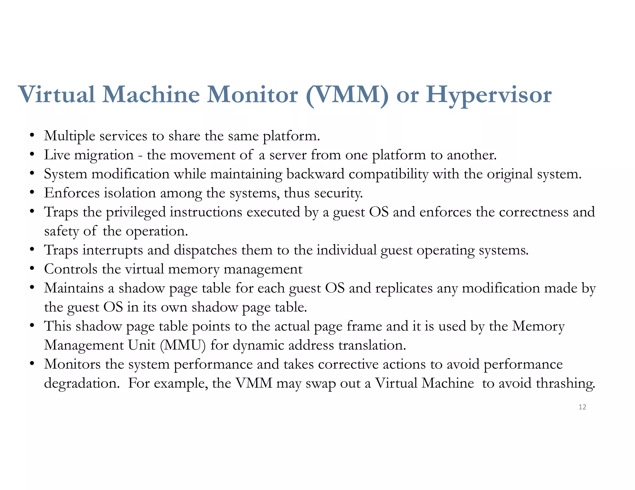Virtual Machine Monitor (VMM) or Hypervisor
12
• Multiple services to share the same platform.
• Live migration - the movement of a server from one platform to another.
• System modification while maintaining backward compatibility with the original system.
• Enforces isolation among the systems, thus security.
• Traps the privileged instructions executed by a guest OS and enforces the correctness and
safety of the operation.
• Traps interrupts and dispatches them to the individual guest operating systems.
• Controls the virtual memory management
• Maintains a shadow page table for each guest OS and replicates any modification made by
the guest OS in its own shadow page table.
• This shadow page table points to the actual page frame and it is used by the Memory
Management Unit (MMU) for dynamic address translation.
• Monitors the system performance and takes corrective actions to avoid performance
degradation. For example, the VMM may swap out a Virtual Machine to avoid thrashing.
 