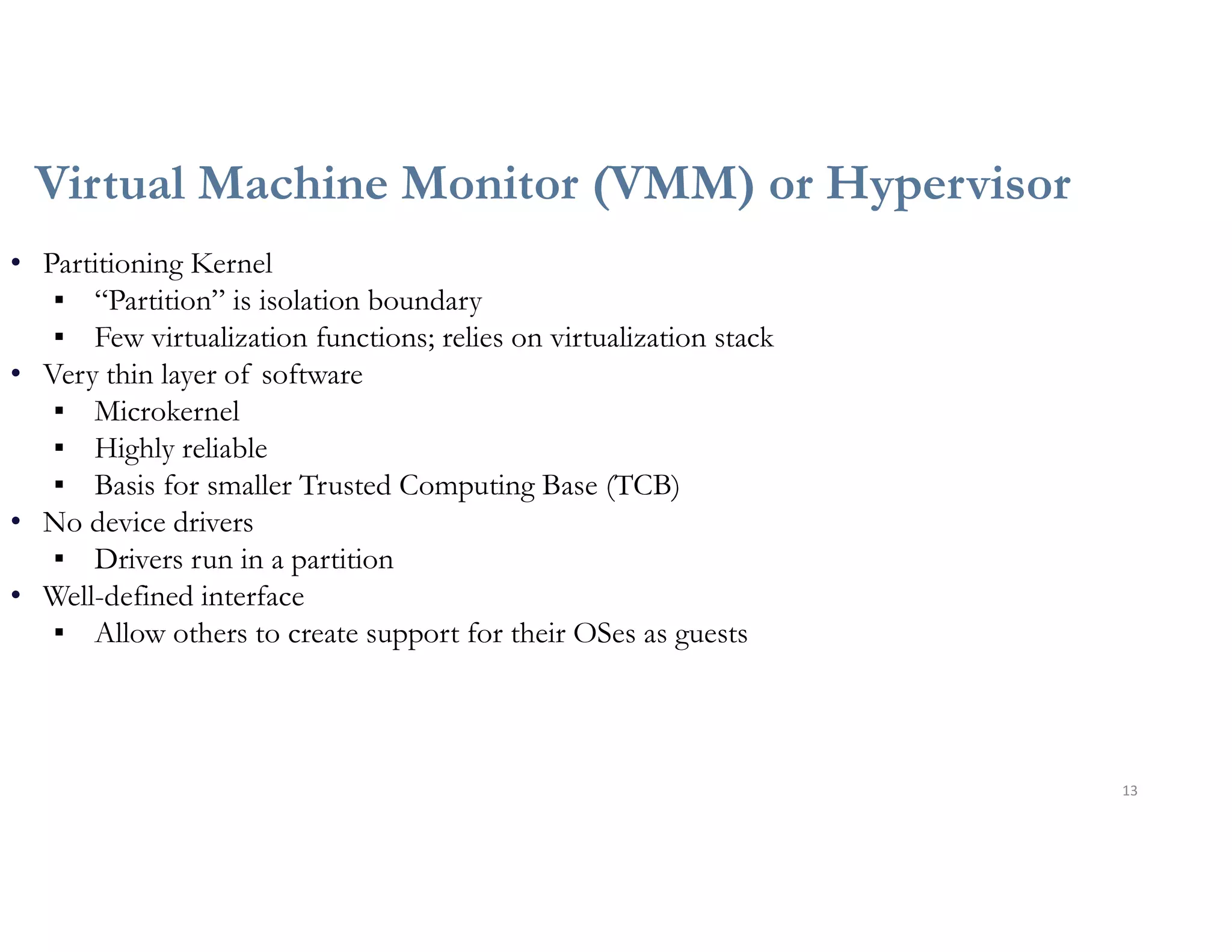 Virtual Machine Monitor (VMM) or Hypervisor
13
• Partitioning Kernel
▪ “Partition” is isolation boundary
▪ Few virtualization functions; relies on virtualization stack
• Very thin layer of software
▪ Microkernel
▪ Highly reliable
▪ Basis for smaller Trusted Computing Base (TCB)
• No device drivers
▪ Drivers run in a partition
• Well-defined interface
▪ Allow others to create support for their OSes as guests
 