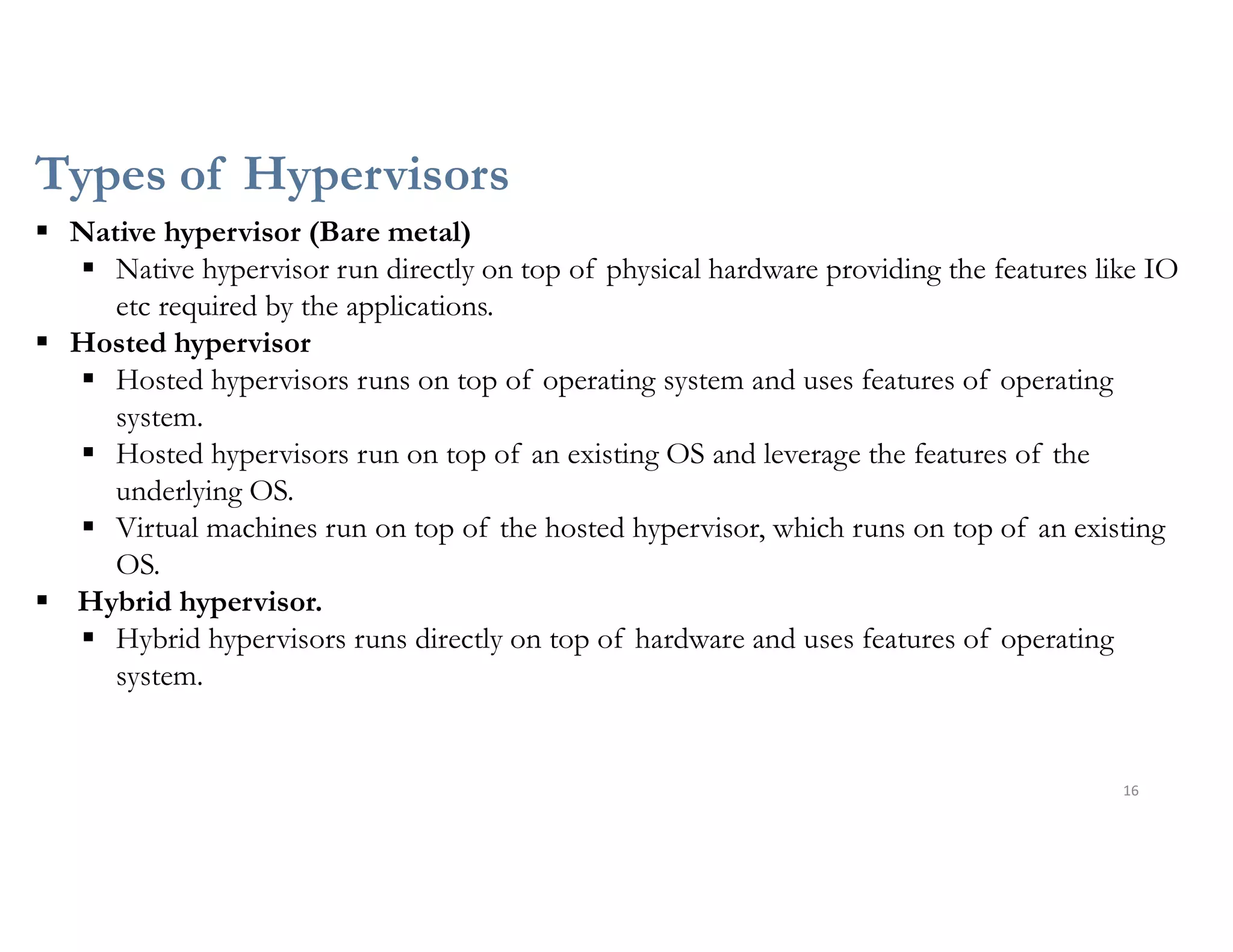 Types of Hypervisors
16
 Native hypervisor (Bare metal)
 Native hypervisor run directly on top of physical hardware providing the features like IO
etc required by the applications.
 Hosted hypervisor
 Hosted hypervisors runs on top of operating system and uses features of operating
system.
 Hosted hypervisors run on top of an existing OS and leverage the features of the
underlying OS.
 Virtual machines run on top of the hosted hypervisor, which runs on top of an existing
OS.
 Hybrid hypervisor.
 Hybrid hypervisors runs directly on top of hardware and uses features of operating
system.
 