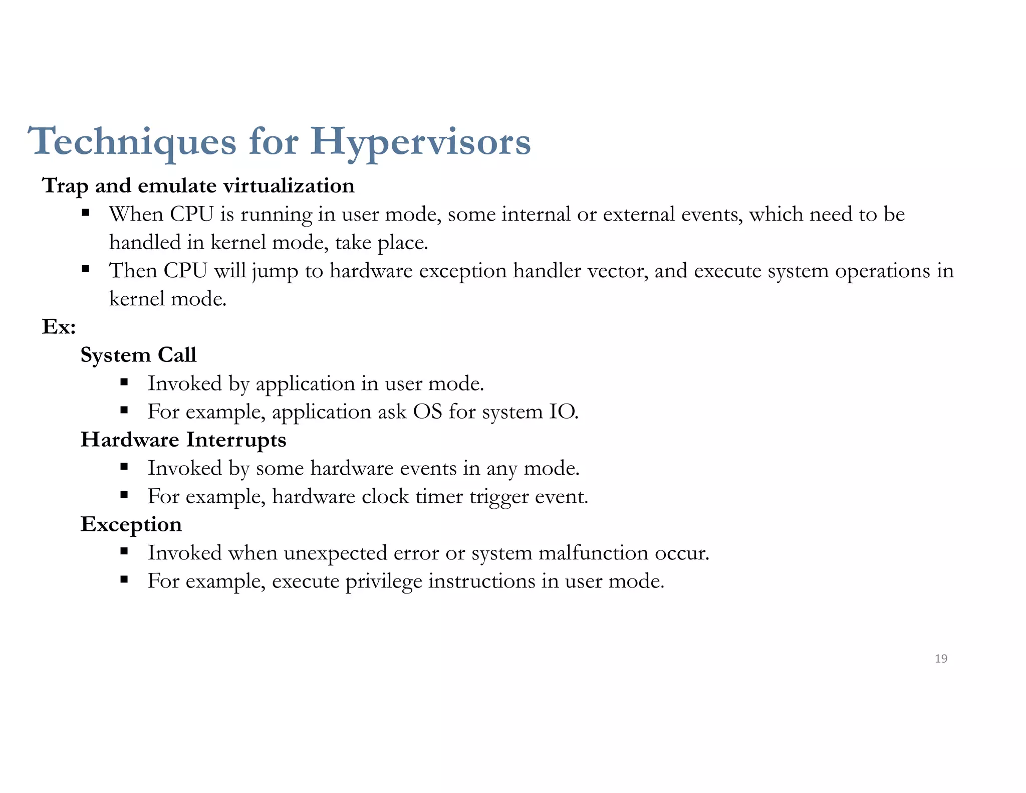 Techniques for Hypervisors
19
Trap and emulate virtualization
 When CPU is running in user mode, some internal or external events, which need to be
handled in kernel mode, take place.
 Then CPU will jump to hardware exception handler vector, and execute system operations in
kernel mode.
Ex:
System Call
 Invoked by application in user mode.
 For example, application ask OS for system IO.
Hardware Interrupts
 Invoked by some hardware events in any mode.
 For example, hardware clock timer trigger event.
Exception
 Invoked when unexpected error or system malfunction occur.
 For example, execute privilege instructions in user mode.
 