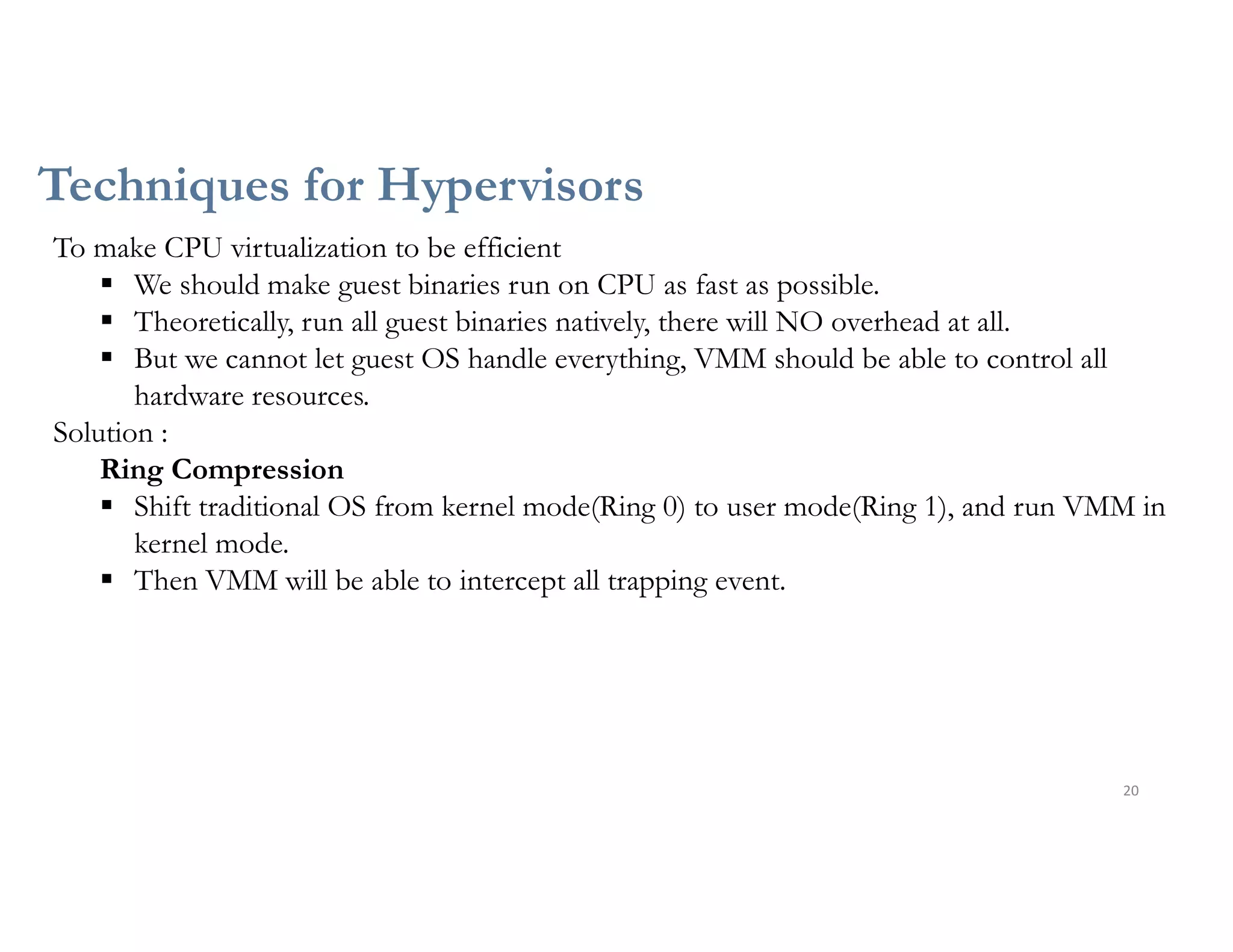Techniques for Hypervisors
20
To make CPU virtualization to be efficient
 We should make guest binaries run on CPU as fast as possible.
 Theoretically, run all guest binaries natively, there will NO overhead at all.
 But we cannot let guest OS handle everything, VMM should be able to control all
hardware resources.
Solution :
Ring Compression
 Shift traditional OS from kernel mode(Ring 0) to user mode(Ring 1), and run VMM in
kernel mode.
 Then VMM will be able to intercept all trapping event.
 