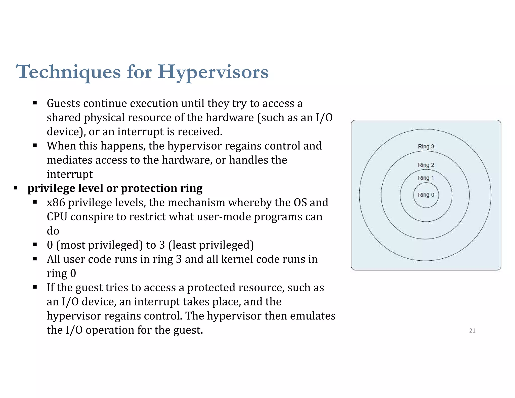 Techniques for Hypervisors
21
 Guests continue execution until they try to access a
shared physical resource of the hardware (such as an I/O
device), or an interrupt is received.
 When this happens, the hypervisor regains control and
mediates access to the hardware, or handles the
interrupt
 privilege level or protection ring
 x86 privilege levels, the mechanism whereby the OS and
CPU conspire to restrict what user-mode programs can
do
 0 (most privileged) to 3 (least privileged)
 All user code runs in ring 3 and all kernel code runs in
ring 0
 If the guest tries to access a protected resource, such as
an I/O device, an interrupt takes place, and the
hypervisor regains control. The hypervisor then emulates
the I/O operation for the guest.
 