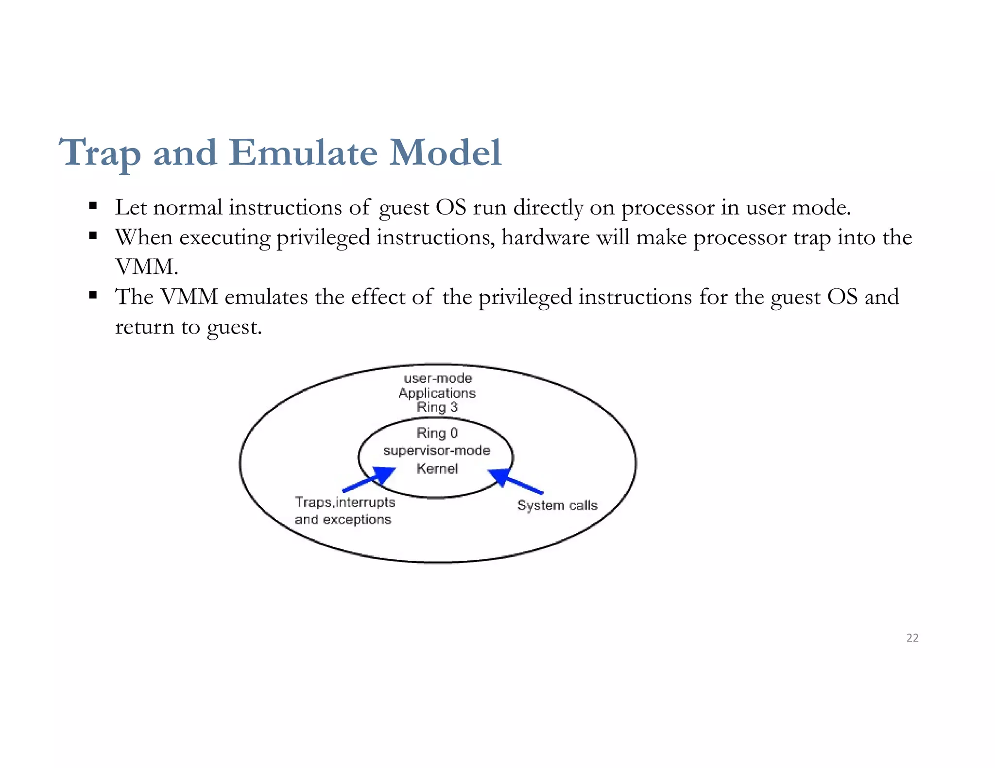 22
Trap and Emulate Model
 Let normal instructions of guest OS run directly on processor in user mode.
 When executing privileged instructions, hardware will make processor trap into the
VMM.
 The VMM emulates the effect of the privileged instructions for the guest OS and
return to guest.
 