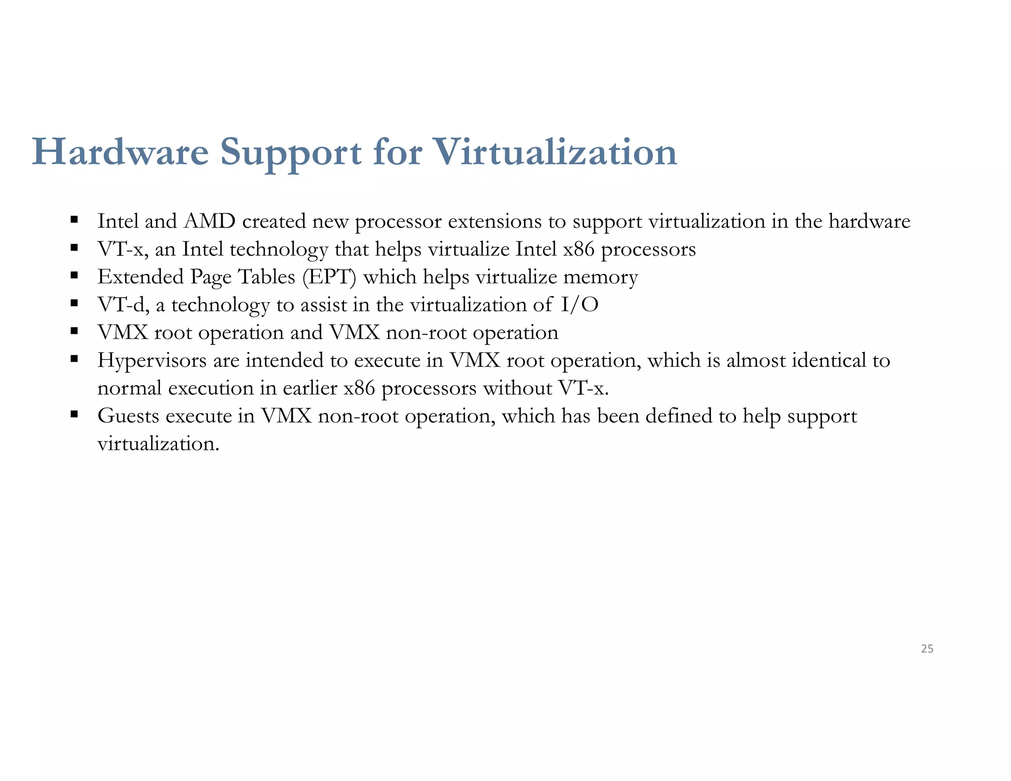 Hardware Support for Virtualization
25
 Intel and AMD created new processor extensions to support virtualization in the hardware
 VT-x, an Intel technology that helps virtualize Intel x86 processors
 Extended Page Tables (EPT) which helps virtualize memory
 VT-d, a technology to assist in the virtualization of I/O
 VMX root operation and VMX non-root operation
 Hypervisors are intended to execute in VMX root operation, which is almost identical to
normal execution in earlier x86 processors without VT-x.
 Guests execute in VMX non-root operation, which has been defined to help support
virtualization.
 