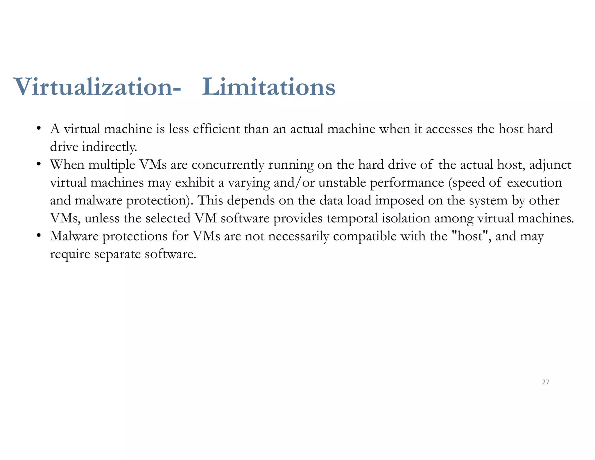 Virtualization- Limitations
27
• A virtual machine is less efficient than an actual machine when it accesses the host hard
drive indirectly.
• When multiple VMs are concurrently running on the hard drive of the actual host, adjunct
virtual machines may exhibit a varying and/or unstable performance (speed of execution
and malware protection). This depends on the data load imposed on the system by other
VMs, unless the selected VM software provides temporal isolation among virtual machines.
• Malware protections for VMs are not necessarily compatible with the "host", and may
require separate software.
 