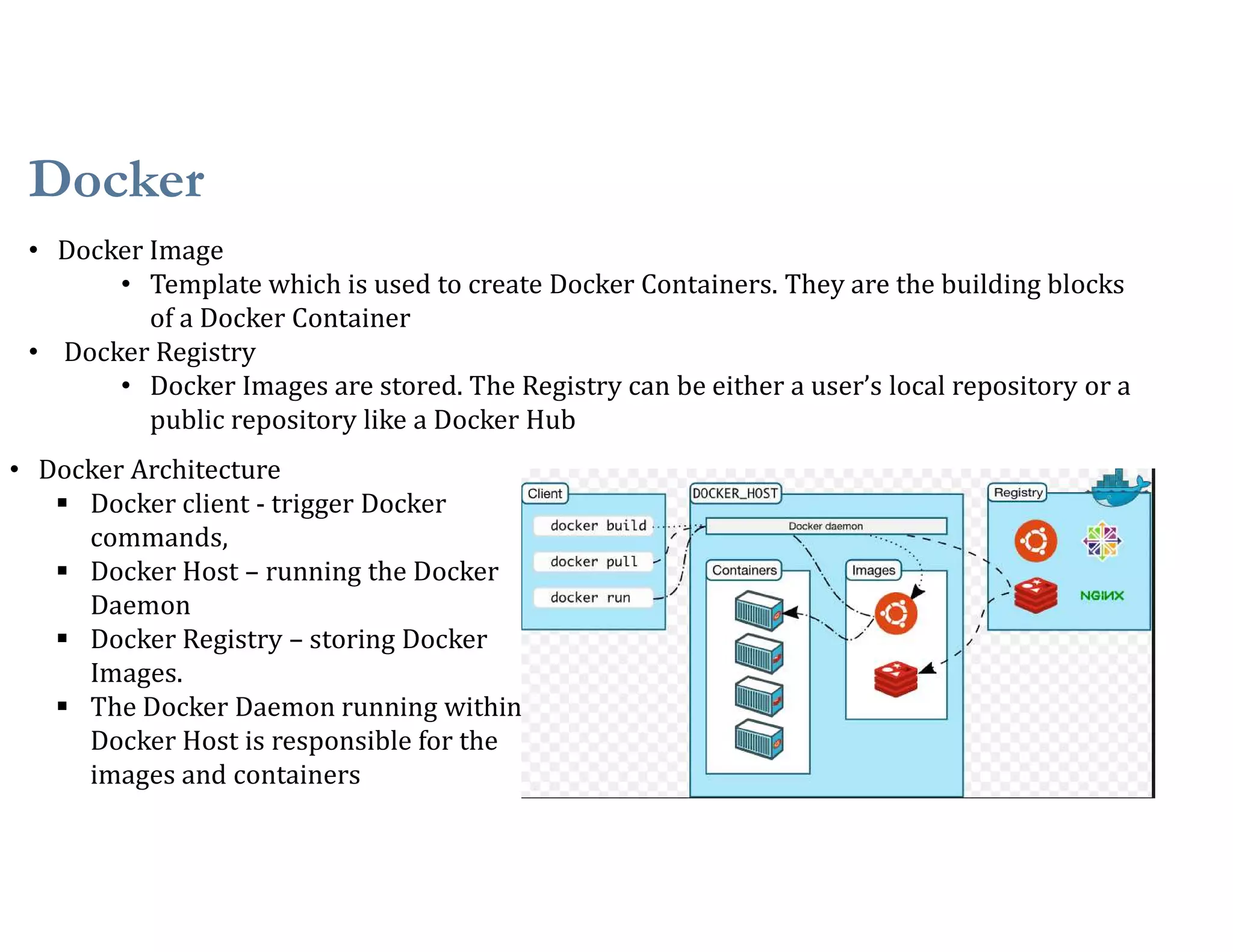 Docker
30
• Docker Image
• Template which is used to create Docker Containers. They are the building blocks
of a Docker Container
• Docker Registry
• Docker Images are stored. The Registry can be either a user’s local repository or a
public repository like a Docker Hub
• Docker Architecture
 Docker client - trigger Docker
commands,
 Docker Host – running the Docker
Daemon
 Docker Registry – storing Docker
Images.
 The Docker Daemon running within
Docker Host is responsible for the
images and containers
 