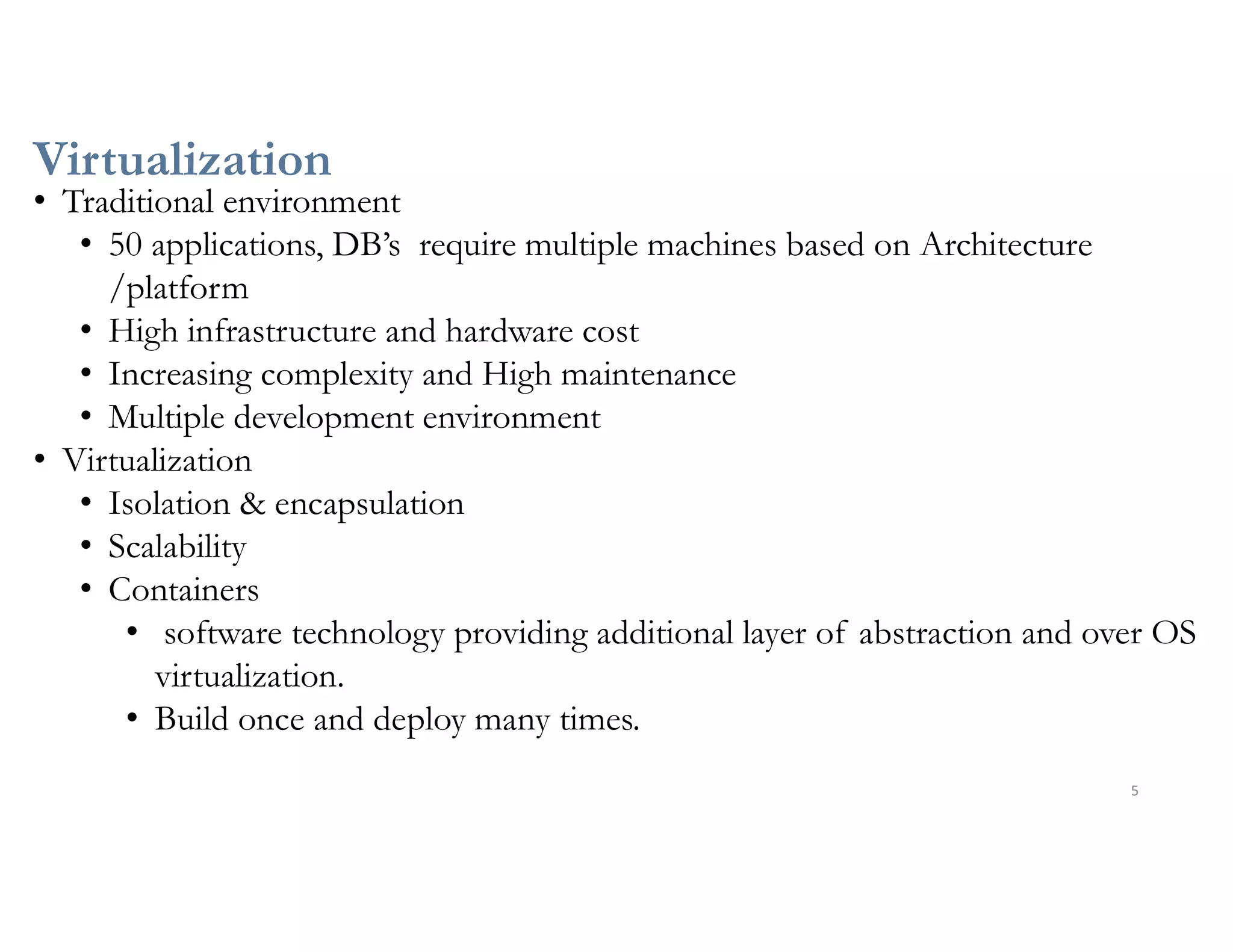 Virtualization
5
• Traditional environment
• 50 applications, DB’s require multiple machines based on Architecture
/platform
• High infrastructure and hardware cost
• Increasing complexity and High maintenance
• Multiple development environment
• Virtualization
• Isolation & encapsulation
• Scalability
• Containers
• software technology providing additional layer of abstraction and over OS
virtualization.
• Build once and deploy many times.
 