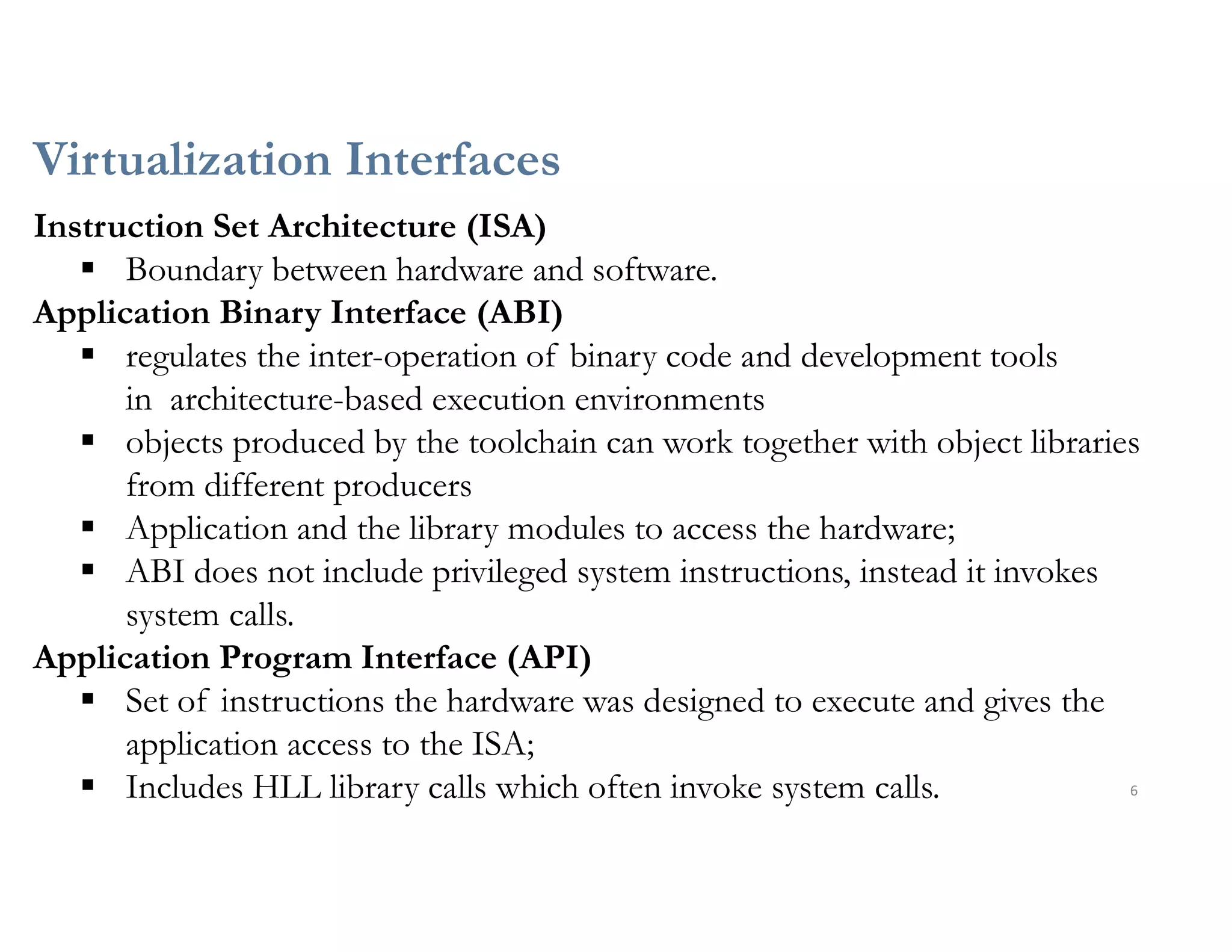 Virtualization Interfaces
6
Instruction Set Architecture (ISA)
 Boundary between hardware and software.
Application Binary Interface (ABI)
 regulates the inter-operation of binary code and development tools
in architecture-based execution environments
 objects produced by the toolchain can work together with object libraries
from different producers
 Application and the library modules to access the hardware;
 ABI does not include privileged system instructions, instead it invokes
system calls.
Application Program Interface (API)
 Set of instructions the hardware was designed to execute and gives the
application access to the ISA;
 Includes HLL library calls which often invoke system calls.
 