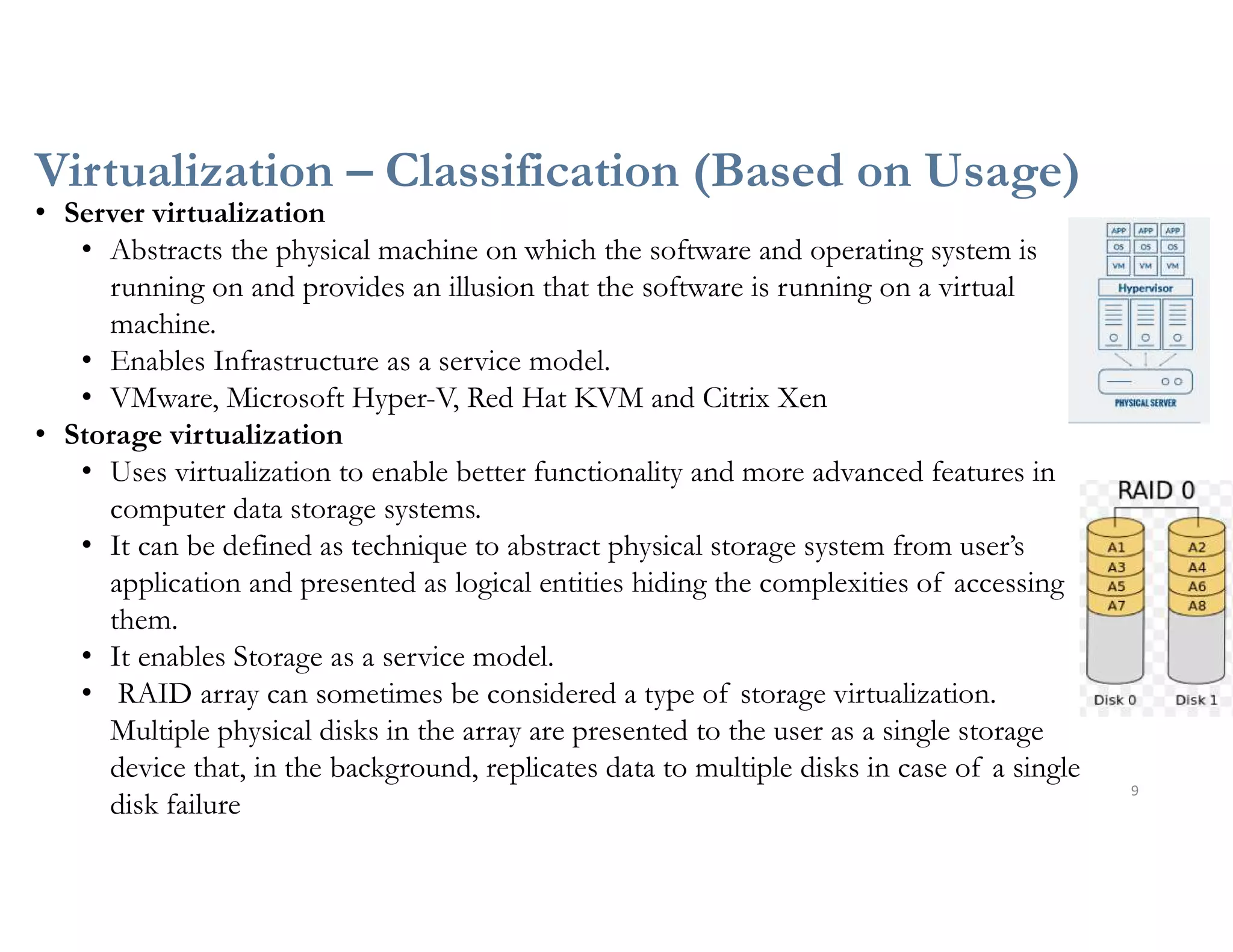 Virtualization – Classification (Based on Usage)
9
• Server virtualization
• Abstracts the physical machine on which the software and operating system is
running on and provides an illusion that the software is running on a virtual
machine.
• Enables Infrastructure as a service model.
• VMware, Microsoft Hyper-V, Red Hat KVM and Citrix Xen
• Storage virtualization
• Uses virtualization to enable better functionality and more advanced features in
computer data storage systems.
• It can be defined as technique to abstract physical storage system from user’s
application and presented as logical entities hiding the complexities of accessing
them.
• It enables Storage as a service model.
• RAID array can sometimes be considered a type of storage virtualization.
Multiple physical disks in the array are presented to the user as a single storage
device that, in the background, replicates data to multiple disks in case of a single
disk failure
 