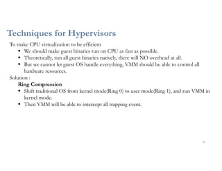 Techniques for Hypervisors
20
To make CPU virtualization to be efficient
 We should make guest binaries run on CPU as fast as possible.
 Theoretically, run all guest binaries natively, there will NO overhead at all.
 But we cannot let guest OS handle everything, VMM should be able to control all
hardware resources.
Solution :
Ring Compression
 Shift traditional OS from kernel mode(Ring 0) to user mode(Ring 1), and run VMM in
kernel mode.
 Then VMM will be able to intercept all trapping event.
 