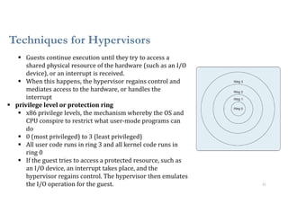 Techniques for Hypervisors
21
 Guests continue execution until they try to access a
shared physical resource of the hardware (such as an I/O
device), or an interrupt is received.
 When this happens, the hypervisor regains control and
mediates access to the hardware, or handles the
interrupt
 privilege level or protection ring
 x86 privilege levels, the mechanism whereby the OS and
CPU conspire to restrict what user-mode programs can
do
 0 (most privileged) to 3 (least privileged)
 All user code runs in ring 3 and all kernel code runs in
ring 0
 If the guest tries to access a protected resource, such as
an I/O device, an interrupt takes place, and the
hypervisor regains control. The hypervisor then emulates
the I/O operation for the guest.
 