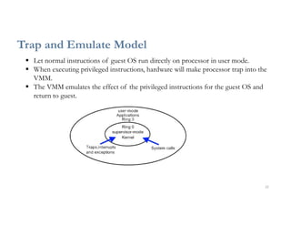 22
Trap and Emulate Model
 Let normal instructions of guest OS run directly on processor in user mode.
 When executing privileged instructions, hardware will make processor trap into the
VMM.
 The VMM emulates the effect of the privileged instructions for the guest OS and
return to guest.
 