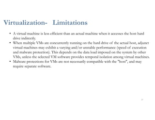 Virtualization- Limitations
27
• A virtual machine is less efficient than an actual machine when it accesses the host hard
drive indirectly.
• When multiple VMs are concurrently running on the hard drive of the actual host, adjunct
virtual machines may exhibit a varying and/or unstable performance (speed of execution
and malware protection). This depends on the data load imposed on the system by other
VMs, unless the selected VM software provides temporal isolation among virtual machines.
• Malware protections for VMs are not necessarily compatible with the "host", and may
require separate software.
 