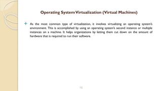  As the most common type of virtualization, it involves virtualizing an operating system’s
environment. This is accomplished by using an operating system’s second instance or multiple
instances on a machine. It helps organizations by letting them cut down on the amount of
hardware that is required to run their software.
10
Operating SystemVirtualization (Virtual Machines)
 