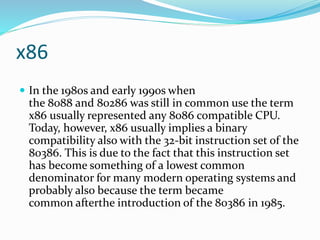 x86
 In the 1980s and early 1990s when
the 8088 and 80286 was still in common use the term
x86 usually represented any 8086 compatible CPU.
Today, however, x86 usually implies a binary
compatibility also with the 32-bit instruction set of the
80386. This is due to the fact that this instruction set
has become something of a lowest common
denominator for many modern operating systems and
probably also because the term became
common afterthe introduction of the 80386 in 1985.
 
