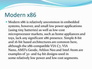 Modern x86
 Modern x86 is relatively uncommon in embedded
systems, however, and small low power applications
(using tiny batteries) as well as low-cost
microprocessor markets, such as home appliances and
toys, lack any significant x86 presence. Simple 8-bit
and 16-bit based architectures are common here,
although the x86-compatible VIA C7, VIA
Nano, AMD's Geode, Athlon Neo and Intel Atom are
examples of 32- and 64-bit designs used in
some relatively low power and low cost segments.
 