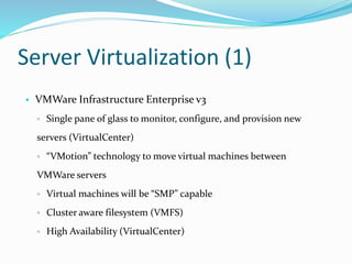 Server Virtualization (1)
• VMWare Infrastructure Enterprise v3
▫ Single pane of glass to monitor, configure, and provision new
servers (VirtualCenter)
▫ “VMotion” technology to move virtual machines between
VMWare servers
▫ Virtual machines will be “SMP” capable
▫ Cluster aware filesystem (VMFS)
▫ High Availability (VirtualCenter)
 