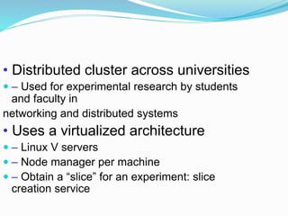 • Distributed cluster across universities
 – Used for experimental research by students
and faculty in
networking and distributed systems
• Uses a virtualized architecture
 – Linux V servers
 – Node manager per machine
 – Obtain a “slice” for an experiment: slice
creation service
 