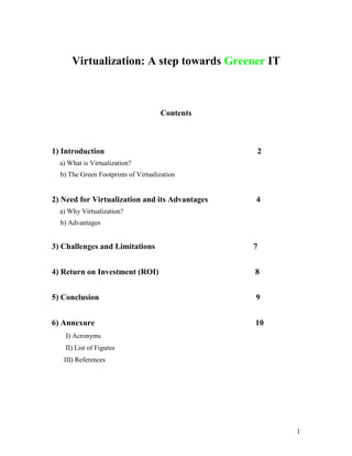 Virtualization: A step towards Greener IT



                                     Contents



1) Introduction                                 2
  a) What is Virtualization?
  b) The Green Footprints of Virtualization


2) Need for Virtualization and its Advantages   4
  a) Why Virtualization?
  b) Advantages


3) Challenges and Limitations                   7


4) Return on Investment (ROI)                   8


5) Conclusion                                   9


6) Annexure                                     10
    I) Acronyms
    II) List of Figures
   III) References




                                                     1
 