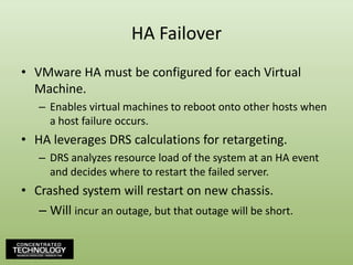 HA FailoverVMware HA must be configured for each Virtual Machine.Enables virtual machines to reboot onto other hosts when a host failure occurs.HA leverages DRS calculations for retargeting.DRS analyzes resource load of the system at an HA event and decides where to restart the failed server.Crashed system will restart on new chassis.Will incur an outage, but that outage will be short.