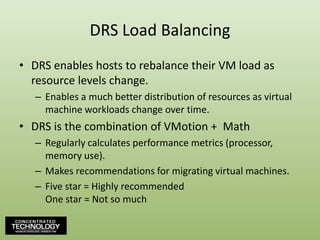 DRS Load BalancingDRS enables hosts to rebalance their VM load as resource levels change.Enables a much better distribution of resources as virtual machine workloads change over time.DRS is the combination of VMotion +  MathRegularly calculates performance metrics (processor, memory use).Makes recommendations for migrating virtual machines.Five star = Highly recommendedOne star = Not so much