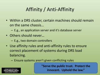 Affinity / Anti-AffinityWithin a DRS cluster, certain machines should remain on the same chassis…E.g., an application server and it’s database serverOthers should never…E.g., two domain controllersUse affinity rules and anti-affinity rules to ensure correct placement of systems during DRS load balancing.Ensure systems aren’t given conflicting rules"Serve the public trust.  Protect the innocent.  Uphold the law.”106