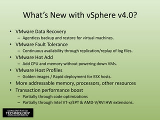 What’s New with vSphere v4.0?VMware Data RecoveryAgentless backup and restore for virtual machines.VMware Fault ToleranceContinuous availability through replication/replay of log files.VMware Hot AddAdd CPU and memory without powering down VMs.VMware Host ProfilesGolden images / Rapid deployment for ESX hosts.More addressable memory, processors, other resourcesTransaction performance boostPartially through code optimizationsPartially through Intel VT-x/EPT & AMD-V/RVI HW extensions.