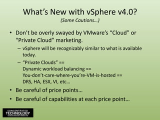 What’s New with vSphere v4.0?(Some Cautions…)Don’t be overly swayed by VMware’s “Cloud” or “Private Cloud” marketing.vSphere will be recognizably similar to what is available today.“Private Clouds” ==Dynamic workload balancing ==You-don’t-care-where-you’re-VM-is-hosted ==DRS, HA, ESX, VI, etc…Be careful of price points…Be careful of capabilities at each price point…