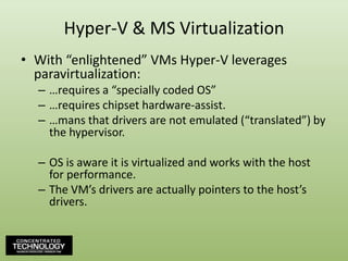 Hyper-V & MS VirtualizationWith “enlightened” VMs Hyper-V leverages paravirtualization:…requires a “specially coded OS”…requires chipset hardware-assist.…mans that drivers are not emulated (“translated”) by the hypervisor.OS is aware it is virtualized and works with the host for performance.The VM’s drivers are actually pointers to the host’s drivers.