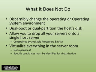 What it Does Not DoDiscernibly change the operating or Operating System environmentDual-boot or dual-partition the host’s diskAllow you to drop all your servers onto a single host serverConstrained by available Processors & RAMVirtualize everything in the server roomNot a panacea!Specific candidates must be identified for virtualization