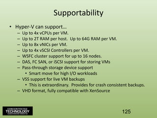 SupportabilityHyper-V can support…Up to 4x vCPUs per VM.Up to 2T RAM per host.  Up to 64G RAM per VM.Up to 8x vNICs per VM.Up to 4x vSCSI Controllers per VM.WSFC cluster support for up to 16 nodes.DAS, FC SAN, or iSCSI support for storing VMsPass-through storage device supportSmart move for high I/O workloadsVSS support for live VM backupsThis is extraordinary.  Provides for crash consistent backups.VHD format, fully compatible with XenSource125