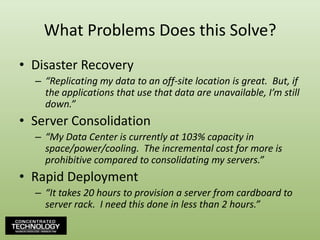 What Problems Does this Solve?Disaster Recovery“Replicating my data to an off-site location is great.  But, if the applications that use that data are unavailable, I’m still down.”Server Consolidation“My Data Center is currently at 103% capacity in space/power/cooling.  The incremental cost for more is prohibitive compared to consolidating my servers.”Rapid Deployment“It takes 20 hours to provision a server from cardboard to server rack.  I need this done in less than 2 hours.”