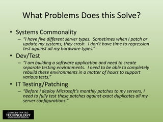 What Problems Does this Solve?Systems Commonality“I have five different server types.  Sometimes when I patch or update my systems, they crash.  I don’t have time to regression test against all my hardware types.”Dev/Test“I am building a software application and need to create separate testing environments.  I need to be able to completely rebuild these environments in a matter of hours to support various tests.”IT Testing/Patching“Before I deploy Microsoft’s monthly patches to my servers, I need to fully test these patches against exact duplicates all my server configurations.”
