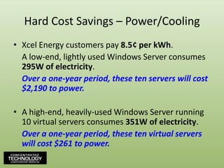 Hard Cost Savings – Power/CoolingXcel Energy customers pay 8.5¢ per kWh.	A low-end, lightly used Windows Server consumes 295W of electricity.	Over a one-year period, these ten servers will cost $2,190 to power.A high-end, heavily-used Windows Server running 10 virtual servers consumes 351W of electricity.	Over a one-year period, these ten virtual servers will cost $261 to power.