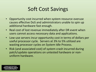 Soft Cost SavingsOpportunity cost incurred when system resource overuse causes effective DoS and administrators unable to spin up additional hardware fast enough.Real cost of lost revenue immediately after DR event when users cannot access necessary data and applications.Low-use servers incur opportunity cost in terms of dollars per useful processor cycle.  Servers at 3% to 5% utilized are wasting processor cycles on System Idle Process.Risk (and associated cost) of system crash incurred during patch/update operations on untested hardware or non-uniform hardware.