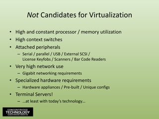 Not Candidates for VirtualizationHigh and constant processor / memory utilizationHigh context switchesAttached peripheralsSerial / parallel / USB / External SCSI /License Keyfobs / Scanners / Bar Code ReadersVery high network useGigabit networking requirementsSpecialized hardware requirementsHardware appliances / Pre-built / Unique configsTerminal Servers!…at least with today’s technology…