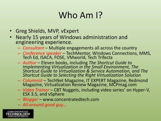 Who Am I?Greg Shields, MVP, vExpertNearly 15 years of Windows administration and engineering experience.Consultant – Multiple engagements all across the countryConference speaker – TechMentor, Windows Connections, MMS, Tech Ed, ISACA, FOSE, VMworld, Tech TrifectaAuthor – Eleven books, including The Shortcut Guide to Implementing Virtualization in the Small Environment, The Shortcut Guide to Virtualization & Service Automation, and The Shortcut Guide to Selecting the Right Virtualization SolutionColumnist – TechNet Magazine, IT EXPERT Magazine, Redmond Magazine, Virtualization Review Magazine, MCPmag.comVideo Trainer – CBT Nuggets, including video series’ on Hyper-V, ESX 3.5, and vSphereBlogger – www.concentratedtech.comAll-around good guy…