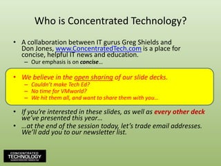 Who is Concentrated Technology?A collaboration between IT gurus Greg Shields andDon Jones, www.ConcentratedTech.com is a place for concise, helpful IT news and education.Our emphasis is on concise…We believe in the open sharing of our slide decks.Couldn’t make Tech Ed?No time for VMworld?We hit them all, and want to share them with you…If you’re interested in these slides, as well as every other deckwe’ve presented this year……at the end of the session today, let’s trade email addresses.  We’ll add you to our newsletter list.4