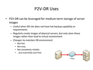 P2V-DR UsesP2V-DR can be leveraged for medium-term storage of server imagesUseful when DR site does not have hot backup capability or requirementsRegularly create images of physical servers, but only store those images rather than load to virtual environmentCheaper-to-maintain DR environmentNot fast.Not easy.Not completely reliable.…but essentially cost-free.