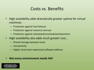 Costs vs. BenefitsHigh-availability adds dramatically greater uptime for virtual machines.Protection against host failuresProtection against resource overuseProtection against scheduled/unscheduled downtimeHigh-availability also adds much greater cost…Shared storage between hostsConnectivityHigher (and more expensive) software editionsNot every environment needs HA!