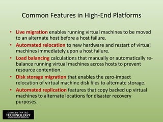 Common Features in High-End PlatformsLive migration enables running virtual machines to be moved to an alternate host before a host failure.Automated relocation to new hardware and restart of virtual machines immediately upon a host failure.Load balancing calculations that manually or automatically re-balance running virtual machines across hosts to prevent resource contention.Disk storage migration that enables the zero-impact relocation of virtual machine disk files to alternate storage.Automated replication features that copy backed up virtual machines to alternate locations for disaster recovery purposes.